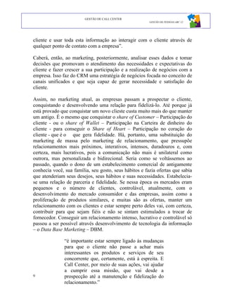 GESTÃO DE CALL CENTER
                                                        GESTÃO DE PESSOAS ABC 12




cliente e usar toda esta informação ao interagir com o cliente através de
qualquer ponto de contato com a empresa”.

Caberá, então, ao marketing, posteriormente, analisar esses dados e tomar
decisões que promovam o atendimento das necessidades e expectativas do
cliente e fazer crescer a sua participação e a realização de negócios com a
empresa. Isso faz do CRM uma estratégia de negócios focada no conceito de
canais unificados e que seja capaz de gerar necessidade e satisfação do
cliente.

Assim, no marketing atual, as empresas passam a prospectar o cliente,
conquistando e desenvolvendo uma relação para fidelizá-lo. Até porque já
está provado que conquistar um novo clieste custa muito mais do que manter
um antigo. É o mesmo que conquistar o share of Customer – Participação do
cliente - ou o share of Wallet – Participação na Carteira de dinheiro do
cliente - para conseguir o Share of Heart – Participação no coração do
cliente - que é o que gera fidelidade. Há, portanto, uma substituição do
marketing de massa pelo marketing de relacionamento, que pressupõe
relacionamentos mais próximos, interativos, intensos, duradouros e, com
certeza, mais lucrativos, pois a comunicação não mais é unilateral como
outrora, mas personalizada e bidirecional. Seria como se voltássemos ao
passado, quando o dono de um estabelecimento comercial de antigamente
conhecia você, sua família, seu gosto, seus hábitos e fazia ofertas que sabia
que atenderiam seus desejos, seus hábitos e suas necessidades. Estabelecia-
se uma relação de parceria e fidelidade. Se nessa época os mercados eram
pequenos e o número de clientes, controlável, atualmente, com o
desenvolvimento do mercado consumidor e das empresas, assim como a
proliferação de produtos similares, e muitas são as ofertas, manter um
relacionamento com os clientes e estar sempre perto deles vai, com certeza,
contribuir para que sejam fiéis e não se sintam estimulados a trocar de
fornecedor. Conseguir um relacionamento intenso, lucrativo e controlável só
passou a ser possível através desenvolvimento de tecnologia da informação
– o Data Base Marketing – DBM.

               “é importante estar sempre ligado às mudanças
               para que o cliente não passe a achar mais
               interessantes os produtos e serviços de seu
               concorrente que, certamente, está à espreita. E
               Call Center, por meio de suas ações, vai ajudar
               a cumprir essa missão, que vai desde a
9              prospecção até a manutenção e fidelização do
               relacionamento.”
 