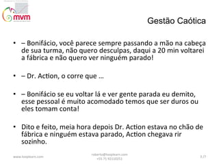 Gestão Caótica
•  –	
  Bonifácio,	
  você	
  parece	
  sempre	
  passando	
  a	
  mão	
  na	
  cabeça	
  
de	
  sua	
  turma,	
  não	
  quero	
  desculpas,	
  daqui	
  a	
  20	
  min	
  voltarei	
  
a	
  fábrica	
  e	
  não	
  quero	
  ver	
  ninguém	
  parado!	
  
	
  	
  
•  –	
  Dr.	
  Ac@on,	
  o	
  corre	
  que	
  …	
  
	
  	
  
•  –	
  Bonifácio	
  se	
  eu	
  voltar	
  lá	
  e	
  ver	
  gente	
  parada	
  eu	
  demito,	
  
esse	
  pessoal	
  é	
  muito	
  acomodado	
  temos	
  que	
  ser	
  duros	
  ou	
  
eles	
  tomam	
  conta!	
  
	
  	
  
•  Dito	
  e	
  feito,	
  meia	
  hora	
  depois	
  Dr.	
  Ac@on	
  estava	
  no	
  chão	
  de	
  
fábrica	
  e	
  ninguém	
  estava	
  parado,	
  Ac@on	
  chegava	
  rir	
  
sozinho.	
  
www.looplearn.com	
  

roberto@looplearn.com	
  	
  	
  	
  	
  	
  	
  	
  	
  	
  	
  	
  	
  	
  	
  	
  	
  	
  	
  	
  	
  	
  	
  	
  	
  	
  	
  	
  	
  	
  	
  
+55	
  71	
  92110251	
  

3	
  /7	
  

 