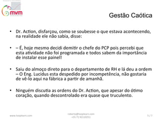 Gestão Caótica
•  Dr.	
  Ac@on,	
  disfarçou,	
  como	
  se	
  soubesse	
  o	
  que	
  estava	
  acontecendo,	
  
na	
  realidade	
  ele	
  não	
  sabia,	
  disse:	
  
	
  	
  
•  –	
  É,	
  hoje	
  mesmo	
  decidi	
  demi@r	
  o	
  chefe	
  do	
  PCP	
  pois	
  percebi	
  que	
  
esta	
  a@vidade	
  não	
  foi	
  programada	
  e	
  todos	
  sabem	
  da	
  importância	
  
de	
  instalar	
  esse	
  painel!	
  
	
  	
  
•  Saiu	
  do	
  almoço	
  direto	
  para	
  o	
  departamento	
  de	
  RH	
  e	
  lá	
  deu	
  a	
  ordem	
  
–	
  O	
  Eng.	
  Lucidus	
  esta	
  despedido	
  por	
  incompetência,	
  não	
  gostaria	
  
de	
  vê-­‐lo	
  aqui	
  na	
  fábrica	
  a	
  par@r	
  de	
  amanhã.	
  
	
  	
  
•  Ninguém	
  discu@a	
  as	
  ordens	
  do	
  Dr.	
  Ac@on,	
  que	
  apesar	
  do	
  ó@mo	
  
coração,	
  quando	
  descontrolado	
  era	
  quase	
  que	
  truculento.	
  

www.looplearn.com	
  

roberto@looplearn.com	
  	
  	
  	
  	
  	
  	
  	
  	
  	
  	
  	
  	
  	
  	
  	
  	
  	
  	
  	
  	
  	
  	
  	
  	
  	
  	
  	
  	
  	
  	
  
+55	
  71	
  92110251	
  

5	
  /	
  7	
  

 