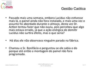 Gestão Caótica
•  Passado	
  mais	
  uma	
  semana,	
  embora	
  Lucidus	
  não	
  es@vesse	
  
mais	
  lá,	
  o	
  painel	
  ainda	
  não	
  fora	
  instalado,	
  e	
  mais	
  uma	
  vez	
  o	
  
assunto	
  foi	
  abordado	
  durante	
  o	
  almoço,	
  desta	
  vez	
  Dr.	
  
Ac@on	
  tentou	
  fazer	
  que	
  não	
  ouviu,	
  pois	
  percebeu	
  que	
  algo	
  
mais	
  estava	
  errado,	
  já	
  que	
  a	
  ação	
  enérgica	
  de	
  demi@r	
  
Lucidus	
  não	
  sur@ra	
  efeito,	
  mas	
  o	
  que	
  seria?	
  
•  	
  Há	
  dias	
  ele	
  não	
  observava	
  ninguém	
  parado	
  na	
  fábrica.	
  
	
  	
  
•  Chamou	
  o	
  Sr.	
  Bonifácio	
  e	
  perguntou	
  se	
  ele	
  sabia	
  o	
  do	
  
porque	
  até	
  então	
  a	
  montagem	
  do	
  painel	
  não	
  fora	
  
programada.	
  	
  

www.looplearn.com	
  

roberto@looplearn.com	
  	
  	
  	
  	
  	
  	
  	
  	
  	
  	
  	
  	
  	
  	
  	
  	
  	
  	
  	
  	
  	
  	
  	
  	
  	
  	
  	
  	
  	
  	
  
+55	
  71	
  92110251	
  

6	
  /	
  7	
  

 