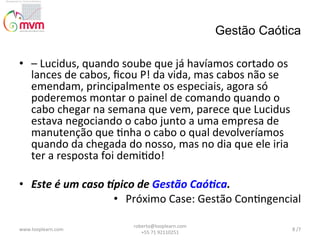 Gestão Caótica
•  –	
  Lucidus,	
  quando	
  soube	
  que	
  já	
  havíamos	
  cortado	
  os	
  
lances	
  de	
  cabos,	
  ﬁcou	
  P!	
  da	
  vida,	
  mas	
  cabos	
  não	
  se	
  
emendam,	
  principalmente	
  os	
  especiais,	
  agora	
  só	
  
poderemos	
  montar	
  o	
  painel	
  de	
  comando	
  quando	
  o	
  
cabo	
  chegar	
  na	
  semana	
  que	
  vem,	
  parece	
  que	
  Lucidus	
  
estava	
  negociando	
  o	
  cabo	
  junto	
  a	
  uma	
  empresa	
  de	
  
manutenção	
  que	
  @nha	
  o	
  cabo	
  o	
  qual	
  devolveríamos	
  
quando	
  da	
  chegada	
  do	
  nosso,	
  mas	
  no	
  dia	
  que	
  ele	
  iria	
  
ter	
  a	
  resposta	
  foi	
  demi@do!	
  
	
  
•  Este	
  é	
  um	
  caso	
  ?pico	
  de	
  Gestão	
  Caó3ca.	
  	
  	
  
•  Próximo	
  Case:	
  Gestão	
  Con@ngencial	
  
www.looplearn.com	
  

roberto@looplearn.com	
  	
  	
  	
  	
  	
  	
  	
  	
  	
  	
  	
  	
  	
  	
  	
  	
  	
  	
  	
  	
  	
  	
  	
  	
  	
  	
  	
  	
  	
  	
  
+55	
  71	
  92110251	
  

8	
  /7	
  

 