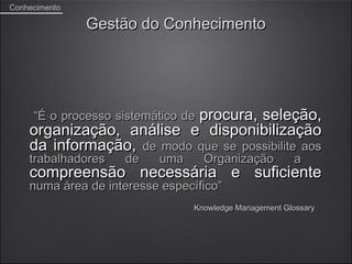 Conhecimento

               Gestão do Conhecimento




                           procura, seleção,
     “É o processo sistemático de
    organização, análise e disponibilização
    da informação, de modo que se possibilite aos
    trabalhadores   de    uma       Organização        a
    compreensão necessária e suficiente
    numa área de interesse específico”
                                Knowledge Management Glossary
 