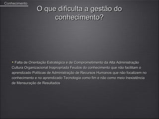 Conhecimento
                 O que dificulta a gestão do
                      conhecimento?




     Falta de Orientação Estratégica e de Comprometimento da Alta Administração
   Cultura Organizacional Inapropriada Feudos do conhecimento que não facilitam o
   aprendizado Políticas de Administração de Recursos Humanos que não focalizem no
   conhecimento e no aprendizado Tecnologia como fim e não como meio Inexistência
   de Mensuração de Resultados
 