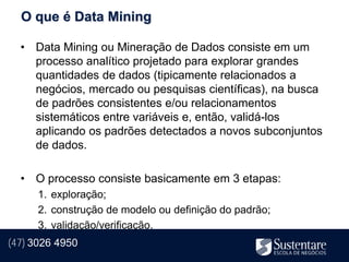 O que é Data Mining

  • Data Mining ou Mineração de Dados consiste em um
    processo analítico projetado para explorar grandes
    quantidades de dados (tipicamente relacionados a
    negócios, mercado ou pesquisas científicas), na busca
    de padrões consistentes e/ou relacionamentos
    sistemáticos entre variáveis e, então, validá-los
    aplicando os padrões detectados a novos subconjuntos
    de dados.

  • O processo consiste basicamente em 3 etapas:
      1. exploração;
      2. construção de modelo ou definição do padrão;
      3. validação/verificação.
(47) 3026 4950
 