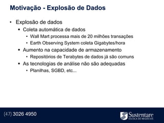 Motivação - Explosão de Dados

  • Explosão de dados
       Coleta automática de dados
         • Wall Mart processa mais de 20 milhões transações
         • Earth Observing System coleta Gigabytes/hora
       Aumento na capacidade de armazenamento
         • Repositórios de Terabytes de dados já são comuns
       As tecnologias de análise não são adequadas
         • Planilhas, SGBD, etc...




(47) 3026 4950
 