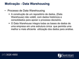 Motivação - Data Warehousing

  • Processo de Data Warehousing
       A construção de um repositório de dados, (Data
        Warehouse) não volátil, com dados históricos e
        consolidados para apoiar o processo decisório.
       O Data Warehouse integra todas as bases de dados de
        uma empresa em uma estrutura única que permita uma
        melhor e mais eficiente utilização dos dados para análise.




(47) 3026 4950
 
