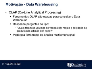 Motivação - Data Warehousing

  • OLAP (On-Line Analytical Processing)
       Ferramentas OLAP são usadas para consultar o Data
        Warehouse
       Responde perguntas do tipo:
         • “Quais foram os volumes de vendas por região e categoria de
           produto nos últimos três anos?”
       Poderosa ferramenta de análise multidimensional




(47) 3026 4950
 