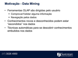 Motivação - Data Mining

  • Ferramentas OLAP são dirigidas pelo usuário
       Comprovar/Validar alguma informação
       Navegação pelos dados
  • Conhecimentos novos e desconhecidos podem estar
    “escondidos” nos dados
  • Técnicas automáticas para se descobrir conhecimentos
    embutidos nos dados




(47) 3026 4950
 