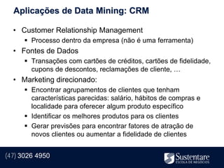Aplicações de Data Mining: CRM

  • Customer Relationship Management
       Processo dentro da empresa (não é uma ferramenta)
  • Fontes de Dados
       Transações com cartões de créditos, cartões de fidelidade,
        cupons de descontos, reclamações de cliente, …
  • Marketing direcionado:
       Encontrar agrupamentos de clientes que tenham
        características parecidas: salário, hábitos de compras e
        localidade para oferecer algum produto específico
       Identificar os melhores produtos para os clientes
       Gerar previsões para encontrar fatores de atração de
        novos clientes ou aumentar a fidelidade de clientes


(47) 3026 4950
 
