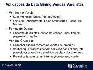 Aplicações de Data Mining:Vendas Varejistas

  • Vendas no Varejo
       Supermercado (Extra, Pão de Açúcar)
       Lojas de Departamento (Lojas Americanas, Ponto Frio,
        Marisa)
  • Fontes de Dados
       Cadastro de clientes, dados de vendas, lojas, tipo de
        pagamento, região, …
  • Vendas Cruzadas
       Descobrir associações entre vendas de produtos
       Verificar que produtos podem ser vendidos em conjunto
        para elevar a venda de produtos de alto valor agregado
       Previsões baseadas em informações de associação

(47) 3026 4950
 