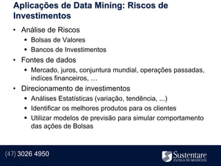 Aplicações de Data Mining: Riscos de
  Investimentos
  • Análise de Riscos
       Bolsas de Valores
       Bancos de Investimentos
  • Fontes de dados
       Mercado, juros, conjuntura mundial, operações passadas,
        indíces financeiros, …
  • Direcionamento de investimentos
       Análises Estatísticas (variação, tendência, ...)
       Identificar os melhores produtos para os clientes
       Utilizar modelos de previsão para simular comportamento
        das ações de Bolsas



(47) 3026 4950
 