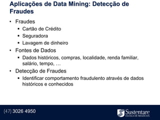 Aplicações de Data Mining: Detecção de
  Fraudes
  • Fraudes
       Cartão de Crédito
       Seguradora
       Lavagem de dinheiro
  • Fontes de Dados
       Dados históricos, compras, localidade, renda familiar,
        salário, tempo, …
  • Detecção de Fraudes
       Identificar comportamento fraudulento através de dados
        históricos e conhecidos




(47) 3026 4950
 