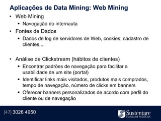 Aplicações de Data Mining: Web Mining
  • Web Mining
       Navegação do internauta
  • Fontes de Dados
       Dados de log de servidores de Web, cookies, cadastro de
        clientes,...


  • Análise de Clickstream (hábitos de clientes)
       Encontrar padrões de navegação para facilitar a
        usabilidade de um site (portal)
       Identificar links mais visitados, produtos mais comprados,
        tempo de navegação, número de clicks em banners
       Oferecer banners personalizados de acordo com perfil do
        cliente ou de navegação

(47) 3026 4950
 