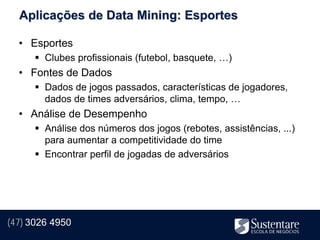 Aplicações de Data Mining: Esportes

  • Esportes
       Clubes profissionais (futebol, basquete, …)
  • Fontes de Dados
       Dados de jogos passados, características de jogadores,
        dados de times adversários, clima, tempo, …
  • Análise de Desempenho
       Análise dos números dos jogos (rebotes, assistências, ...)
        para aumentar a competitividade do time
       Encontrar perfil de jogadas de adversários




(47) 3026 4950
 