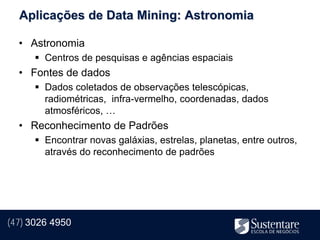 Aplicações de Data Mining: Astronomia

  • Astronomia
       Centros de pesquisas e agências espaciais
  • Fontes de dados
       Dados coletados de observações telescópicas,
        radiométricas, infra-vermelho, coordenadas, dados
        atmosféricos, …
  • Reconhecimento de Padrões
       Encontrar novas galáxias, estrelas, planetas, entre outros,
        através do reconhecimento de padrões




(47) 3026 4950
 