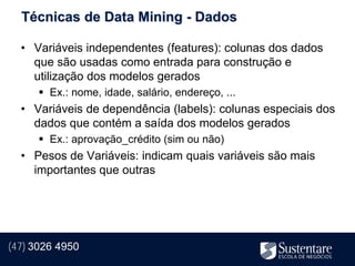 Técnicas de Data Mining - Dados

  • Variáveis independentes (features): colunas dos dados
    que são usadas como entrada para construção e
    utilização dos modelos gerados
       Ex.: nome, idade, salário, endereço, ...
  • Variáveis de dependência (labels): colunas especiais dos
    dados que contém a saída dos modelos gerados
       Ex.: aprovação_crédito (sim ou não)
  • Pesos de Variáveis: indicam quais variáveis são mais
    importantes que outras




(47) 3026 4950
 