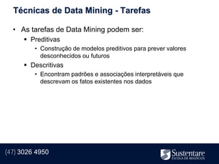 Técnicas de Data Mining - Tarefas

  • As tarefas de Data Mining podem ser:
       Preditivas
         • Construção de modelos preditivos para prever valores
           desconhecidos ou futuros
       Descritivas
         • Encontram padrões e associações interpretáveis que
           descrevam os fatos existentes nos dados




(47) 3026 4950
 
