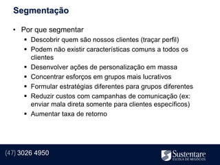 Segmentação

  • Por que segmentar
       Descobrir quem são nossos clientes (traçar perfil)
       Podem não existir características comuns a todos os
        clientes
       Desenvolver ações de personalização em massa
       Concentrar esforços em grupos mais lucrativos
       Formular estratégias diferentes para grupos diferentes
       Reduzir custos com campanhas de comunicação (ex:
        enviar mala direta somente para clientes específicos)
       Aumentar taxa de retorno




(47) 3026 4950
 