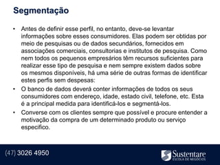Segmentação

  • Antes de definir esse perfil, no entanto, deve-se levantar
    informações sobre esses consumidores. Elas podem ser obtidas por
    meio de pesquisas ou de dados secundários, fornecidos em
    associações comerciais, consultorias e institutos de pesquisa. Como
    nem todos os pequenos empresários têm recursos suficientes para
    realizar esse tipo de pesquisa e nem sempre existem dados sobre
    os mesmos disponíveis, há uma série de outras formas de identificar
    estes perfis sem despesas:
  • O banco de dados deverá conter informações de todos os seus
    consumidores com endereço, idade, estado civil, telefone, etc. Esta
    é a principal medida para identificá-los e segmentá-los.
  • Converse com os clientes sempre que possível e procure entender a
    motivação da compra de um determinado produto ou serviço
    especifico.



(47) 3026 4950
 