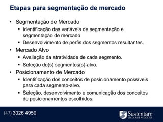 Etapas para segmentação de mercado

  • Segmentação de Mercado
       Identificação das variáveis de segmentação e
        segmentação de mercado.
       Desenvolvimento de perfis dos segmentos resultantes.
  • Mercado Alvo
       Avaliação da atratividade de cada segmento.
       Seleção do(s) segmentos(s)-alvo.
  • Posicionamento de Mercado
       Identificação dos conceitos de posicionamento possíveis
        para cada segmento-alvo.
       Seleção, desenvolvimento e comunicação dos conceitos
        de posicionamentos escolhidos.

(47) 3026 4950
 