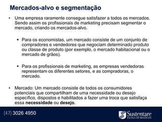 Mercados-alvo e segmentação
  • Uma empresa raramente consegue satisfazer a todos os mercados.
    Sendo assim os profissionais de marketing precisam segmentar o
    mercado, criando os mercados-alvo.

       Para os economistas, um mercado consiste de um conjunto de
        compradores e vendedores que negociam determinado produto
        ou classe de produto (por exemplo, o mercado habitacional ou o
        mercado de grãos).

       Para os profissionais de marketing, as empresas vendedoras
        representam os diferentes setores, e as compradoras, o
        mercado.

  • Mercado: Um mercado consiste de todos os consumidores
    potenciais que compartilham de uma necessidade ou desejo
    específico, dispostos e habilitados a fazer uma troca que satisfaça
    essa necessidade ou desejo.

(47) 3026 4950
 