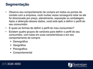 Segmentação

  • Observe seu comportamento de compra em todos os pontos de
    contato com a empresa, você muitas vezes conseguirá notar se ele
    foi direcionado por preço, atendimento, exposição ou embalagem.
    Após a obtenção desses dados, você está apto a definir o perfil do
    seu consumidor.
  • E quais as formas de definir o perfil do meu consumidor?
  • Existem quatro grupos de variáveis para definir o perfil do seu
    consumidor, com base em suas características e em seu
    comportamento de compra:
      Demográfica
      Geográfica
      Psicográfica
      Comportamental



(47) 3026 4950
 