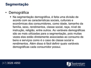 Segmentação

  • Demográfica
       Na segmentação demográfica, é feita uma divisão de
        acordo com as características sociais, culturais e
        econômicas dos consumidores, como idade, tamanho da
        família, sexo, rendimentos, classe social, raça, nível de
        instrução, religião, entre outros. As variáveis demográficas
        são as mais utilizadas para a segmentação, pois muitas
        vezes elas estão diretamente associadas ao consumo de
        bens e serviços como é o caso de classe social e
        rendimentos. Além disso é fácil definir quais variáveis
        demográficas cada consumidor possui.




(47) 3026 4950
 