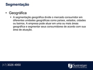Segmentação

  • Geográfica
       A segmentação geográfica divide o mercado consumidor em
        diferentes unidades geográficas como países, estados, cidades
        ou bairros. A empresa pode atuar em uma ou mais áreas
        geográfica e segmentar seus consumidores de acordo com sua
        área de atuação.




(47) 3026 4950
 