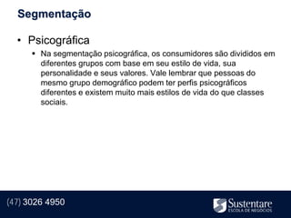Segmentação

  • Psicográfica
       Na segmentação psicográfica, os consumidores são divididos em
        diferentes grupos com base em seu estilo de vida, sua
        personalidade e seus valores. Vale lembrar que pessoas do
        mesmo grupo demográfico podem ter perfis psicográficos
        diferentes e existem muito mais estilos de vida do que classes
        sociais.




(47) 3026 4950
 