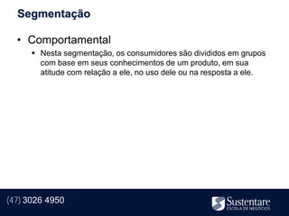 Segmentação

  • Comportamental
       Nesta segmentação, os consumidores são divididos em grupos
        com base em seus conhecimentos de um produto, em sua
        atitude com relação a ele, no uso dele ou na resposta a ele.




(47) 3026 4950
 