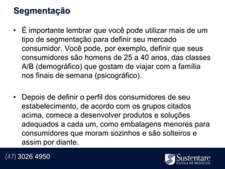 Segmentação

  • É importante lembrar que você pode utilizar mais de um
    tipo de segmentação para definir seu mercado
    consumidor. Você pode, por exemplo, definir que seus
    consumidores são homens de 25 a 40 anos, das classes
    A/B (demográfico) que gostam de viajar com a família
    nos finais de semana (psicográfico).

  • Depois de definir o perfil dos consumidores de seu
    estabelecimento, de acordo com os grupos citados
    acima, comece a desenvolver produtos e soluções
    adequados a cada um, como embalagens menores para
    consumidores que moram sozinhos e são solteiros e
    assim por diante.
(47) 3026 4950
 