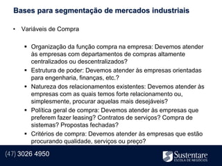 Bases para segmentação de mercados industriais

  • Variáveis de Compra

       Organização da função compra na empresa: Devemos atender
        às empresas com departamentos de compras altamente
        centralizados ou descentralizados?
       Estrutura de poder: Devemos atender às empresas orientadas
        para engenharia, finanças, etc.?
       Natureza dos relacionamentos existentes: Devemos atender às
        empresas com as quais temos forte relacionamento ou,
        simplesmente, procurar aquelas mais desejáveis?
       Política geral de compra: Devemos atender às empresas que
        preferem fazer leasing? Contratos de serviços? Compra de
        sistemas? Propostas fechadas?
       Critérios de compra: Devemos atender às empresas que estão
        procurando qualidade, serviços ou preço?

(47) 3026 4950
 