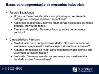 Bases para segmentação de mercados industriais

  • Fatores Situacionais
      Urgência: Devemos atender as empresas que precisam de
       entregas ou serviços rápidos e repentinos?
      Aplicação específica: Devemos focar certas aplicações de nosso
       produto, em vez de todas?
      Tamanho do pedido: Devemos focar grandes ou pequenos
       pedidos?

  • Características Pessoais
      Similaridade entre comprador-vendedor: Devemos atender às
       empresas cujo pessoal e valores sejam similares aos nossos?
      Atitudes em relação ao risco: Devemos atender aos clientes que
       assumem ou evitam riscos?
      Lealdade: Devemos atender as empresas que mostram alta
       lealdade a seus fornecedores?


(47) 3026 4950
 