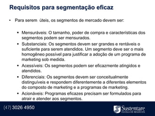 Requisitos para segmentação eficaz

  • Para serem úteis, os segmentos de mercado devem ser:

       Mensuráveis: O tamanho, poder de compra e características dos
        segmentos podem ser mensurados.
       Substanciais: Os segmentos devem ser grandes e rentáveis o
        suficiente para serem atendidos. Um segmento deve ser o mais
        homogêneo possível para justificar a adoção de um programa de
        marketing sob medida.
       Acessíveis: Os segmentos podem ser eficazmente atingidos e
        atendidos.
       Diferenciais: Os segmentos devem ser conceitualmente
        distinguíveis e respondem diferentemente a diferentes elementos
        do composto de marketing e a programas de marketing.
       Acionáveis: Programas eficazes precisam ser formulados para
        atrair e atender aos segmentos.

(47) 3026 4950
 
