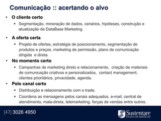 Comunicação :: acertando o alvo
• O cliente certo
     Segmentação, mineração de dados, cenários, hipóteses, construção e
      atualização de DataBase Marketing.

• A oferta certa
     Projeto de ofertas, estratégia de posicionamento, segmentação de
      produtos e preços, marketing de permissão, plano de comunicação
      dirigida e direta.
• No momento certo
     Campanhas de marketing direto e relacionamento, criação de materiais
      de comunicação criativos e personalizados, contact management,
      clientes prioritários, privacidade, agenda.
• Pelo canal certo
     Distribuição e relacionamento com o trade.
     Coordena as mensagens pelos canais adequados, e-mail, central de
      atendimento, mala-direta, telemarketing, forças de vendas entre outros.

(47) 3026 4950
 