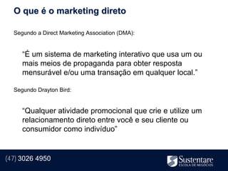 O que é o marketing direto

  Segundo a Direct Marketing Association (DMA):


     “É um sistema de marketing interativo que usa um ou
     mais meios de propaganda para obter resposta
     mensurável e/ou uma transação em qualquer local.”

  Segundo Drayton Bird:


     “Qualquer atividade promocional que crie e utilize um
     relacionamento direto entre você e seu cliente ou
     consumidor como indivíduo”


(47) 3026 4950
 