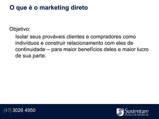 O que é o marketing direto


  Objetivo:
    Isolar seus prováveis clientes e compradores como
    indivíduos e construir relacionamento com eles de
    continuidade – para maior benefícios deles e maior lucro
    de sua parte.




(47) 3026 4950
 