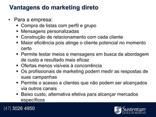 Vantagens do marketing direto
  • Para a empresa:
        Compra de listas com perfil e grupo
        Mensagens personalizadas
        Construção de relacionamento com cada cliente
        Maior eficiência pois atinge o cliente potencial no momento
         certo
        Permite testar meios e mensagens em busca da abordagem
         de custo e resultado mais eficaz
        Ofertas menos visíveis à concorrência
        Os profissionais de marketing podem medir as respostas de
         suas campanhas
        Permite o acesso a clientes que não podem ser alcançados
         via outros canais
        Baixo custo, alternativa efetiva para alcançar mercados
         específicos
(47) 3026 4950
 