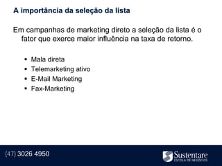 A importância da seleção da lista

  Em campanhas de marketing direto a seleção da lista é o
    fator que exerce maior influência na taxa de retorno.

         Mala direta
         Telemarketing ativo
         E-Mail Marketing
         Fax-Marketing




(47) 3026 4950
 