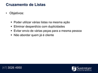 Cruzamento de Listas

  • Objetivos:

         Poder utilizar várias listas na mesma ação
         Eliminar desperdício com duplicidades
         Evitar envio de várias peças para a mesma pessoa
         Não abordar quem já é cliente




(47) 3026 4950
 