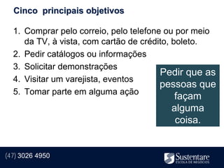 Cinco principais objetivos

  1. Comprar pelo correio, pelo telefone ou por meio
     da TV, à vista, com cartão de crédito, boleto.
  2. Pedir catálogos ou informações
  3. Solicitar demonstrações
                                        Pedir que as
  4. Visitar um varejista, eventos
                                        pessoas que
  5. Tomar parte em alguma ação
                                         façam
                                         alguma
                                          coisa.


(47) 3026 4950
 