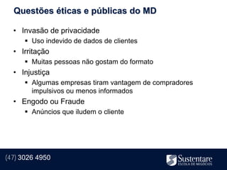Questões éticas e públicas do MD

  • Invasão de privacidade
       Uso indevido de dados de clientes
  • Irritação
       Muitas pessoas não gostam do formato
  • Injustiça
       Algumas empresas tiram vantagem de compradores
        impulsivos ou menos informados
  • Engodo ou Fraude
       Anúncios que iludem o cliente




(47) 3026 4950
 