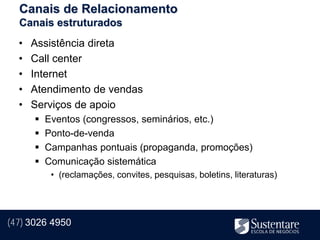Canais de Relacionamento
  Canais estruturados
  •   Assistência direta
  •   Call center
  •   Internet
  •   Atendimento de vendas
  •   Serviços de apoio
         Eventos (congressos, seminários, etc.)
         Ponto-de-venda
         Campanhas pontuais (propaganda, promoções)
         Comunicação sistemática
           • (reclamações, convites, pesquisas, boletins, literaturas)




(47) 3026 4950
 