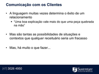 Comunicação com os Clientes

  • A linguagem muitas vezes determina o êxito de um
    relacionamento
       “Uma boa explicação vale mais do que uma peça quebrada
        na mão”


  • Mas são tantas as possibilidades de situações e
    contextos que qualquer receituário seria um fracasso

  • Mas, há muito o que fazer...




(47) 3026 4950
 