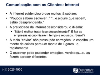 Comunicação com os Clientes: Internet

  • A internet evidenciou o que muitos já sabiam:
  • “Poucos sabem escrever...” “...e alguns que sabem,
    estão desaprendendo.”
  • A praticidade da internet desconsiderou o dilema:
       “Não é melhor tratar isso pessoalmente?” E faz as
        empresas economizarem tempo e recursos...Será??
  • A tecla “enviar” não pressupõe correções...e espalha um
    monte de coisas para um monte de lugares...e
    rapidamente
  • O escrever pode esconder emoções, verdades...ou as
    fazem parecer diferentes.


(47) 3026 4950
 