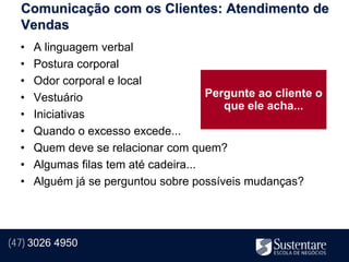 Comunicação com os Clientes: Atendimento de
  Vendas
  •   A linguagem verbal
  •   Postura corporal
  •   Odor corporal e local
  •   Vestuário                        Pergunte ao cliente o
                                          que ele acha...
  •   Iniciativas
  •   Quando o excesso excede...
  •   Quem deve se relacionar com quem?
  •   Algumas filas tem até cadeira...
  •   Alguém já se perguntou sobre possíveis mudanças?




(47) 3026 4950
 