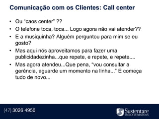 Comunicação com os Clientes: Call center

  • Ou “caos center” ??
  • O telefone toca, toca... Logo agora não vai atender??
  • E a musiquinha? Alguém perguntou para mim se eu
    gosto?
  • Mas aqui nós aproveitamos para fazer uma
    publicidadezinha...que repete, e repete, e repete....
  • Mas agora atendeu...Que pena, “vou consultar a
    gerência, aguarde um momento na linha...” E começa
    tudo de novo...




(47) 3026 4950
 