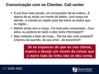 Comunicação com os Clientes: Call center

       E pra ficar mais barato, um computador dá as ordens...E
        depois de eu teclar um monte de dados, uma moça me
        atende...e manda eu repetir para ela todos os dados que
        eu digitei...
       Melhor ainda sem a moça...Foi tudo pelo computador...Que
        pena, eu poderia ter dado a eles tanta informação!!!
       Mas voltando a falar da moça... Ela me deu uma cantada!!!
        Chamou-de querido, de seu amor...de benzinho!!!

                   Só se esqueceu de que eu sou cliente,
                 espero e desejo um monte de coisas que
                  o outro lado da linha não se deu conta.


(47) 3026 4950
 