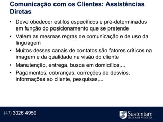 Comunicação com os Clientes: Assistências
  Diretas
  • Deve obedecer estilos específicos e pré-determinados
    em função do posicionamento que se pretende
  • Valem as mesmas regras de comunicação e de uso da
    linguagem
  • Muitos desses canais de contatos são fatores críticos na
    imagem e da qualidade na visão do cliente
  • Manutenção, entrega, busca em domicílios,...
  • Pagamentos, cobranças, correções de desvios,
    informações ao cliente, pesquisas,...




(47) 3026 4950
 