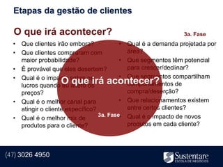 Etapas da gestão de clientes

  O que irá acontecer?                                        3a. Fase
  • Que clientes irão embora?             • Qual é a demanda projetada por
  • Que clientes compraram com              área?
    maior probabilidade?                  • Que segmentos têm potencial
  • È provável que eles desertem?           para crescer/declinar?
  • Qual é o impacto sobre os             • Que segmentos compartilham
                    O que irá acontecer?
    lucros quando eu altero os              comportamentos de
    preços?                                 compra/deserção?
  • Qual é o melhor canal para            • Que relacionamentos existem
    atingir o cliente específico?           entre certos clientes?
                                  3a. Fase• Qual é o impacto de novos
  • Qual é o melhor mix de
    produtos para o cliente?                produtos em cada cliente?




(47) 3026 4950
 